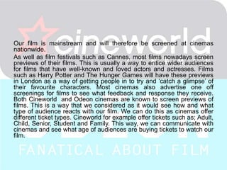 Film previews…
Our film is mainstream and will therefore be screened at cinemas
nationwide.
As well as film festivals such as Cannes, most films nowadays screen
previews of their films. This is usually a way to entice wider audiences
for films that have well-known and loved actors and actresses. Films
such as Harry Potter and The Hunger Games will have these previews
in London as a way of getting people in to try and ‘catch a glimpse’ of
their favourite characters. Most cinemas also advertise one off
screenings for films to see what feedback and response they receive.
Both Cineworld and Odeon cinemas are known to screen previews of
films. This is a way that we considered as it would see how and what
type of audience reacts with our film. We can do this as cinemas offer
different ticket types. Cineworld for example offer tickets such as; Adult,
Child, Senior, Student and Family. This way, we can communicate with
cinemas and see what age of audiences are buying tickets to watch our
film.
 