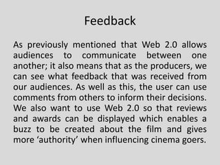 Feedback
As previously mentioned that Web 2.0 allows
audiences to communicate between one
another; it also means that as the producers, we
can see what feedback that was received from
our audiences. As well as this, the user can use
comments from others to inform their decisions.
We also want to use Web 2.0 so that reviews
and awards can be displayed which enables a
buzz to be created about the film and gives
more ‘authority’ when influencing cinema goers.
 