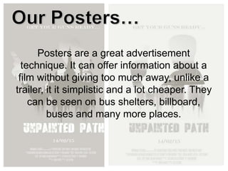 Posters are a great advertisement
technique. It can offer information about a
film without giving too much away, unlike a
trailer, it it simplistic and a lot cheaper. They
can be seen on bus shelters, billboard,
buses and many more places.
 