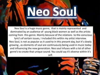 Neo Soul is a huge music genre, that is mainly represented and
dominated by an audience of young black women as well as the artists
coming from this genre. Mainly because of the relations to the conscious
lyric’s of certain issues, I included this within my artist interview.
Neo Soul, is not as popular as it used to in this present day, but it’s slowly
growing , as elements of soul are continuously being used in music today
and influencing the new generation. Neo soul infuses with a lot of other
genre’s to create that unique sound. You could say it’s diverse within it’s
self.
 