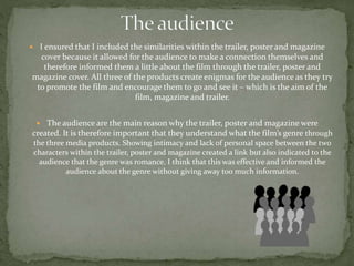  I ensured that I included the similarities within the trailer, poster and magazine
cover because it allowed for the audience to make a connection themselves and
therefore informed them a little about the film through the trailer, poster and
magazine cover. All three of the products create enigmas for the audience as they try
to promote the film and encourage them to go and see it – which is the aim of the
film, magazine and trailer.
 The audience are the main reason why the trailer, poster and magazine were
created. It is therefore important that they understand what the film’s genre through
the three media products. Showing intimacy and lack of personal space between the two
characters within the trailer, poster and magazine created a link but also indicated to the
audience that the genre was romance. I think that this was effective and informed the
audience about the genre without giving away too much information.
 