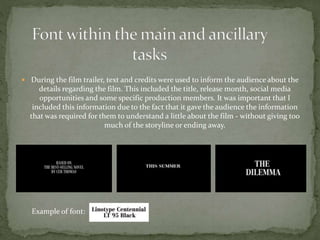 During the film trailer, text and credits were used to inform the audience about the
details regarding the film. This included the title, release month, social media
opportunities and some specific production members. It was important that I
included this information due to the fact that it gave the audience the information
that was required for them to understand a little about the film - without giving too
much of the storyline or ending away.
Example of font:
 