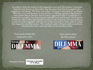  In order to link the trailer to the magazine cover and film poster, I ensured
that the text shown in the trailer was the same font that was used in the
magazine and poster. This font was called 'Linotype Centennial LT 95 Black'.
This font was used because it was similar to existing romance film posters
and trailers due to the fact that it wasn't aggressive (like it would be in a
horror for example), but was instead sophisticated and formal. I had used it
within the film trailer and therefore knew it was important for the audience
to link the tasks together with the use of the text and so I also used it within
the magazine and film poster. This worked really well and made a similarity
between the main task and both of the ancillary tasks.
Font used within the
magazine cover:
Font used within
the film poster:
Example of font:
 
