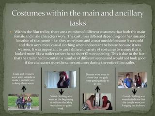  Within the film trailer, there are a number of different costumes that both the main
female and male characters wore. The costumes differed depending on the time and
location of that scene – i.e. they wore jeans and a coat outside because it was cold
and then wore more casual clothing when indoors in the house because it was
warmer. It was important to use a different variety of costumes to ensure that it
looked more like a trailer rather than a short film or opening. This is due to the fact
that the trailer had to contain a number of different scenes and would not look good
if the characters wore the same costumes during the entire film trailer.
Coats and trousers
were worn outside to
make it realistic and
to keep them warm.
Smart clothing was
worn at the beginning
to indicate that they
were about to go to
work.
Dresses were worn to
show that the girls
were getting ready to
go out.
Casual clothing was
worn to indicate that
the couple were just
hanging out indoors.
 