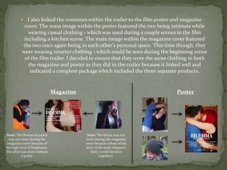  I also linked the costumes within the trailer to the film poster and magazine
cover. The main image within the poster featured the two being intimate while
wearing casual clothing - which was used during a couple scenes in the film
including a kitchen scene. The main image within the magazine cover featured
the two once again being in each other's personal space. This time though, they
were wearing smarter clothing - which could be seen during the beginning scene
of the film trailer. I decided to ensure that they wore the same clothing in both
the magazine and poster as they did in the trailer because it linked well and
indicated a complete package which included the three separate products.
PosterMagazine
Note: The florescent jacket
was not worn during the
magazine cover because of
the high level of brightness.
The shirt was worn without
a jacket.
Note: The blazer was not
worn during the magazine
cover because colour of the
shirt of the male character
(they would blend in
together).
 