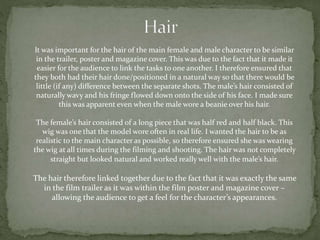 It was important for the hair of the main female and male character to be similar
in the trailer, poster and magazine cover. This was due to the fact that it made it
easier for the audience to link the tasks to one another. I therefore ensured that
they both had their hair done/positioned in a natural way so that there would be
little (if any) difference between the separate shots. The male’s hair consisted of
naturally wavy and his fringe flowed down onto the side of his face. I made sure
this was apparent even when the male wore a beanie over his hair.
The female’s hair consisted of a long piece that was half red and half black. This
wig was one that the model wore often in real life. I wanted the hair to be as
realistic to the main character as possible, so therefore ensured she was wearing
the wig at all times during the filming and shooting. The hair was not completely
straight but looked natural and worked really well with the male’s hair.
The hair therefore linked together due to the fact that it was exactly the same
in the film trailer as it was within the film poster and magazine cover –
allowing the audience to get a feel for the character’s appearances.
 