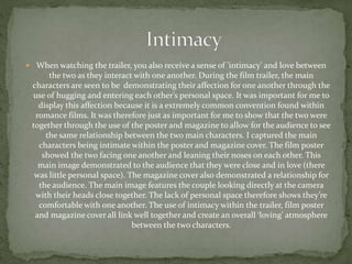  When watching the trailer, you also receive a sense of 'intimacy' and love between
the two as they interact with one another. During the film trailer, the main
characters are seen to be demonstrating their affection for one another through the
use of hugging and entering each other’s personal space. It was important for me to
display this affection because it is a extremely common convention found within
romance films. It was therefore just as important for me to show that the two were
together through the use of the poster and magazine to allow for the audience to see
the same relationship between the two main characters. I captured the main
characters being intimate within the poster and magazine cover. The film poster
showed the two facing one another and leaning their noses on each other. This
main image demonstrated to the audience that they were close and in love (there
was little personal space). The magazine cover also demonstrated a relationship for
the audience. The main image features the couple looking directly at the camera
with their heads close together. The lack of personal space therefore shows they’re
comfortable with one another. The use of intimacy within the trailer, film poster
and magazine cover all link well together and create an overall ‘loving’ atmosphere
between the two characters.
 