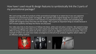 How have I used visual & design features to symbiotically link the 3 parts of
my promotional package?
We used synergy with all 3 products of the promotional package to an extent but it was very apparent
between our promotional poster and digipak. We used the same original design for our poster as our
digipak because in a real situation in the industry it is important to keep a theme and something that
people will recognise every time they see the design. This is quite an important thing to include because it
will increase publicity and keep the theme very focussed.
Our video also links to this theme as it follows the black, white and red colour schemes. We wanted to keep
a constant throughout the video so we used a black and white filter and occasionally used the Pleasantville
effect to bring out the red, which are all the colours used on our digipak and promotional poster. This is an
example of where we used cross media convergence to link all of our products together which makes for
an effective selling method.
 