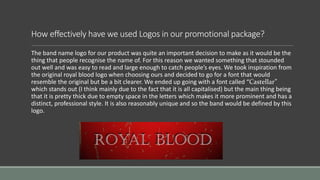 How effectively have we used Logos in our promotional package?
The band name logo for our product was quite an important decision to make as it would be the
thing that people recognise the name of. For this reason we wanted something that stounded
out well and was easy to read and large enough to catch people’s eyes. We took inspiration from
the original royal blood logo when choosing ours and decided to go for a font that would
resemble the original but be a bit clearer. We ended up going with a font called “Castellar”
which stands out (I think mainly due to the fact that it is all capitalised) but the main thing being
that it is pretty thick due to empty space in the letters which makes it more prominent and has a
distinct, professional style. It is also reasonably unique and so the band would be defined by this
logo.
 
