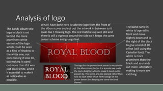 Analysis of logo
The band name in
white is layered in
front and move
slightly down and to
the right of the black
to give a kind of 3D
effect (still using the
Castellar font). The
white is more
prominent than the
black and so stands
out more, ultimately
making it more eye
catching.
The band/ album title
logo in black is set
behind the more
prominent white
version of the logo
which could be seen
as a kind of shadow to
the white one, not
only making it look 3D,
but making it stand
out more than if it was
just plain white, and it
is essential to make it
as noticeable as
possible.
What I have done here is take the logo from the front of
the album cover and cut out the artwork in between so it
looks like 1 flowing logo. The red matches up well still and
there is still a vignette around the side so it keeps the same
colour scheme and grungy feel.
The logo for the promotional poster is very similar
to the album cover, but as it is a poster we made
the text a brighter white to make it stand out to
passers by. The words are also stacked rather than
next to each other which fit the design of the
poster better (but keeping the same font and
theme).
 