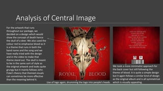 Analysis of Central Image
For the artwork that runs
throughout our package, we
decided on a design which would
show the concept of death hence
the skull of a deer. We also used the
colour red to emphasise blood as it
is a theme that runs in both the
band name and the song and we
have really tried with the design
and in the video to make that
theme stand out. The skull is meant
to be in the same sort of style as
the original artwork and looks quite
grungy but it mainly follows John
Fiske’s theory that themed visuals
can sometimes be more effective
than the meaning behind it.
We took a more minimalist approach for
the back cover but still following the
theme of blood. It is quite a simple design
but it again follows a similar kind of design
as the original album and is all symmetrical
which is visually appealing.Use of logo again, drumming the logo into people’s heads.
 