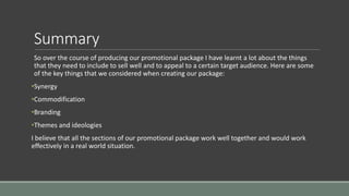 Summary
So over the course of producing our promotional package I have learnt a lot about the things
that they need to include to sell well and to appeal to a certain target audience. Here are some
of the key things that we considered when creating our package:
•Synergy
•Commodification
•Branding
•Themes and ideologies
I believe that all the sections of our promotional package work well together and would work
effectively in a real world situation.
 