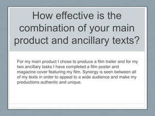 How effective is the
combination of your main
product and ancillary texts?
For my main product I chose to produce a film t...