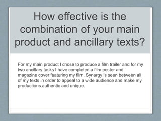 How effective is the
combination of your main
product and ancillary texts?
For my main product I chose to produce a film trailer and for my
two ancillary tasks I have completed a film poster and
magazine cover featuring my film. Synergy is seen between all
of my texts in order to appeal to a wide audience and make my
productions authentic and unique.
 