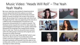 Music Video: ‘Heads Will Roll’ – The Yeah
Yeah Yeahs
My music video (my main product) is based around an
abusive relationship which the audience are shown
snippets of. This eventually drives the female character
(Kate) to insanity resulting in the murder of her partner
(Jack). We are shown this in reverse order with shots from
the beginning of the video also appearing at the end, this is
a different way of developing the narrative but is not
necessarily unconventional as it is used on occasion. The
flashback section towards the end of the video shows the
contrasting good and bad parts of the couples relationship
followed by the breaking of the clasped hands showing
that it is over now. There are also performance sections
within the video giving it variety but still using the same
characters to create continuity.
My video is set to the song ‘Heads Will Roll’ which is also
used as the album name on my ancillary texts which
creates continuity throughout my products. The inclusion
of props (e.g blood) and characters from the video on my
ancillary texts and the use of an established colour scheme
also helps to create continuity.
 