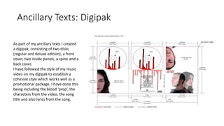 Ancillary Texts: Digipak
As part of my ancillary texts I created
a digipak, consisting of two disks
(regular and deluxe edition), a front
cover, two inside panels, a spine and a
back cover.
I have followed the style of my music
video on my digipak to establish a
cohesive style which works well as a
promotional package. I have done this
being including the blood ‘prop’, the
characters from the video, the song
title and also lyrics from the song.
 