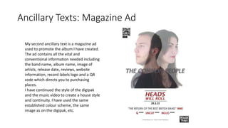 Ancillary Texts: Magazine Ad
My second ancillary text is a magazine ad
used to promote the album I have created.
The ad contains all the vital and
conventional information needed including
the band name, album name, image of
artists, release date, reviews, website
information, record labels logo and a QR
code which directs you to purchasing
places.
I have continued the style of the digipak
and the music video to create a house style
and continuity. I have used the same
established colour scheme, the same
image as on the digipak, etc.
 