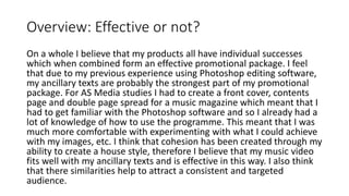 Overview: Effective or not?
On a whole I believe that my products all have individual successes
which when combined form an effective promotional package. I feel
that due to my previous experience using Photoshop editing software,
my ancillary texts are probably the strongest part of my promotional
package. For AS Media studies I had to create a front cover, contents
page and double page spread for a music magazine which meant that I
had to get familiar with the Photoshop software and so I already had a
lot of knowledge of how to use the programme. This meant that I was
much more comfortable with experimenting with what I could achieve
with my images, etc. I think that cohesion has been created through my
ability to create a house style, therefore I believe that my music video
fits well with my ancillary texts and is effective in this way. I also think
that there similarities help to attract a consistent and targeted
audience.
 