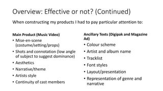 Overview: Effective or not? (Continued)
Main Product (Music Video)
• Mise-en-scene
(costume/setting/props)
• Shots and connotation (low angle
of subject to suggest dominance)
• Aesthetics
• Narrative/theme
• Artists style
• Continuity of cast members
Ancillary Texts (Digipak and Magazine
Ad)
• Colour scheme
• Artist and album name
• Tracklist
• Font styles
• Layout/presentation
• Representation of genre and
narrative
When constructing my products I had to pay particular attention to:
 