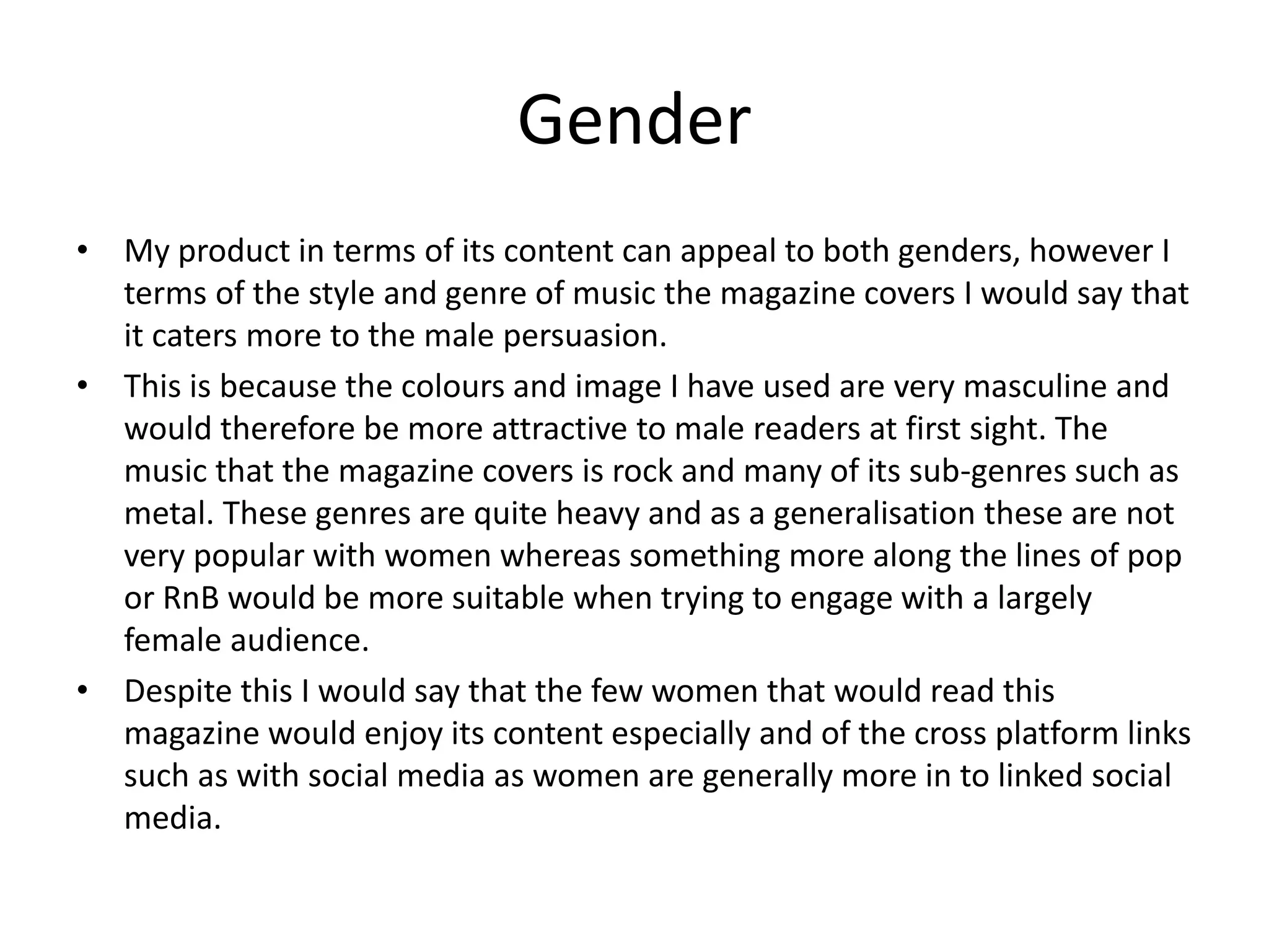 Gender
• My product in terms of its content can appeal to both genders, however I
terms of the style and genre of music the magazine covers I would say that
it caters more to the male persuasion.
• This is because the colours and image I have used are very masculine and
would therefore be more attractive to male readers at first sight. The
music that the magazine covers is rock and many of its sub-genres such as
metal. These genres are quite heavy and as a generalisation these are not
very popular with women whereas something more along the lines of pop
or RnB would be more suitable when trying to engage with a largely
female audience.
• Despite this I would say that the few women that would read this
magazine would enjoy its content especially and of the cross platform links
such as with social media as women are generally more in to linked social
media.
 