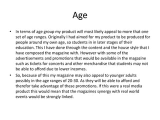 Age
• In terms of age group my product will most likely appeal to more that one
set of age ranges. Originally I had aimed for my product to be produced for
people around my own age, so students in in later stages of their
education. This I have done through the content and the house style that I
have composed the magazine with. However with some of the
advertisements and promotions that would be available in the magazine
such as tickets for concerts and other merchandise that students may not
be able to afford due to lower incomes.
• So, because of this my magazine may also appeal to younger adults
possibly in the age ranges of 20-30. As they will be able to afford and
therefor take advantage of these promotions. If this were a real media
product this would mean that the magazines synergy with real world
events would be strongly linked.
 