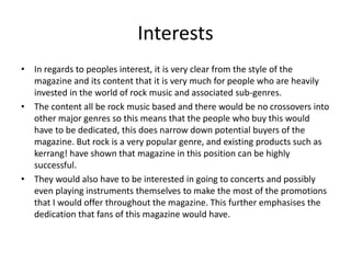 Interests
• In regards to peoples interest, it is very clear from the style of the
magazine and its content that it is very much for people who are heavily
invested in the world of rock music and associated sub-genres.
• The content all be rock music based and there would be no crossovers into
other major genres so this means that the people who buy this would
have to be dedicated, this does narrow down potential buyers of the
magazine. But rock is a very popular genre, and existing products such as
kerrang! have shown that magazine in this position can be highly
successful.
• They would also have to be interested in going to concerts and possibly
even playing instruments themselves to make the most of the promotions
that I would offer throughout the magazine. This further emphasises the
dedication that fans of this magazine would have.
 
