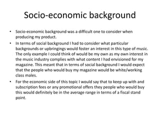 Socio-economic background
• Socio-economic background was a difficult one to consider when
producing my product.
• In terms of social background I had to consider what particular
backgrounds or upbringings would foster an interest in this type of music.
The only example I could think of would be my own as my own interest in
the music industry complies with what content I had envisioned for my
magazine. This meant that in terms of social background I would expect
that the people who would buy my magazine would be white/working
class males.
• For the economic side of this topic I would say that to keep up with and
subscription fees or any promotional offers they people who would buy
this would definitely be in the average range in terms of a fiscal stand
point.
 