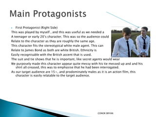  First Protagonist (Right Side)
This was played by myself , and this was useful as we needed a
A teenager or early 20’s character. This was so the audience could
Relate to the character as they are roughly the same age.
This character fits the stereotypical white male agent. This can
Relate to James Bond as both are white British. Ethnicity is
Easily recognisable with the British accent that is used.
The suit and tie shows that he is important, like secret agents would wear
We purposely made this character appear quite messy with his tie messed up and and his
shirt all creased, this was to emphasise that he had been interrogated.
As our target audience are 15+, and prodominately males as it is an action film, this
character is easily relatable to the target audience.
CONOR BRYAN
 