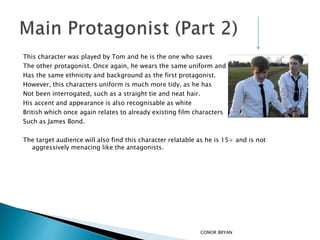 This character was played by Tom and he is the one who saves
The other protagonist. Once again, he wears the same uniform and
Has the same ethnicity and background as the first protagonist.
However, this characters uniform is much more tidy, as he has
Not been interrogated, such as a straight tie and neat hair.
His accent and appearance is also recognisable as white
British which once again relates to already existing film characters
Such as James Bond.
The target audience will also find this character relatable as he is 15+ and is not
aggressively menacing like the antagonists.
CONOR BRYAN
 