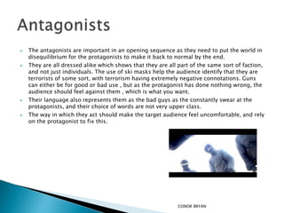  The antagonists are important in an opening sequence as they need to put the world in
disequilibrium for the protagonists to make it back to normal by the end.
 They are all dressed alike which shows that they are all part of the same sort of faction,
and not just individuals. The use of ski masks help the audience identify that they are
terrorists of some sort, with terrorism having extremely negative connotations. Guns
can either be for good or bad use , but as the protagonist has done nothing wrong, the
audience should feel against them , which is what you want.
 Their language also represents them as the bad guys as the constantly swear at the
protagonists, and their choice of words are not very upper class.
 The way in which they act should make the target audience feel uncomfortable, and rely
on the protagonist to fix this.
CONOR BRYAN
 