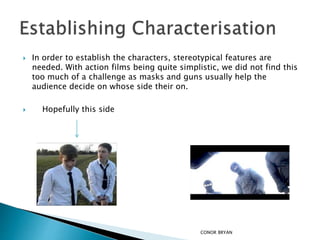  In order to establish the characters, stereotypical features are
needed. With action films being quite simplistic, we did not find this
too much of a challenge as masks and guns usually help the
audience decide on whose side their on.
 Hopefully this side
CONOR BRYAN
 