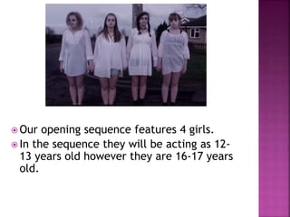  Our opening sequence features 4 girls.
 In the sequence they will be acting as 12-
13 years old however they are 16-17 years
old.
 