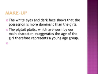  The white eyes and dark face shows that the
possession is more dominant than the girls.
 The pigtail plaits, which are worn by our
main character, exaggerates the age of the
girl therefore represents a young age group.

 