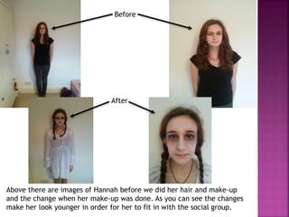 Above there are images of Hannah before we did her hair and make-up
and the change when her make-up was done. As you can see the changes
make her look younger in order for her to fit in with the social group.
Before
After
 