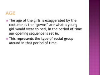  The age of the girls is exaggerated by the
costume as the “gowns” are what a young
girl would wear to bed, in the period of time
our opening sequence is set in.
 This represents the type of social group
around in that period of time.
 