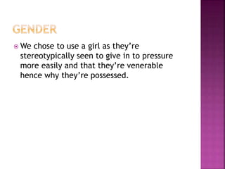  We chose to use a girl as they’re
stereotypically seen to give in to pressure
more easily and that they’re venerable
hence why they’re possessed.
 