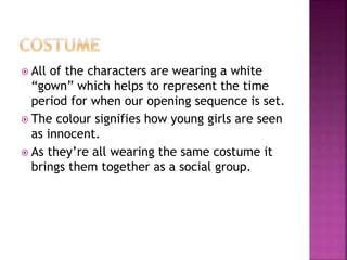  All of the characters are wearing a white
“gown” which helps to represent the time
period for when our opening sequence is set.
 The colour signifies how young girls are seen
as innocent.
 As they’re all wearing the same costume it
brings them together as a social group.
 
