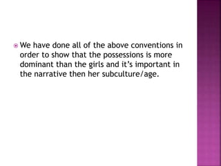  We have done all of the above conventions in
order to show that the possessions is more
dominant than the girls and it’s important in
the narrative then her subculture/age.
 