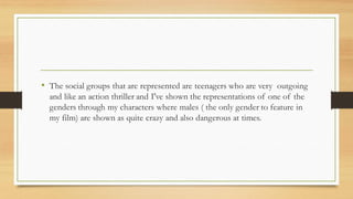 • The social groups that are represented are teenagers who are very outgoing
and like an action thriller and I've shown the representations of one of the
genders through my characters where males ( the only gender to feature in
my film) are shown as quite crazy and also dangerous at times.
 