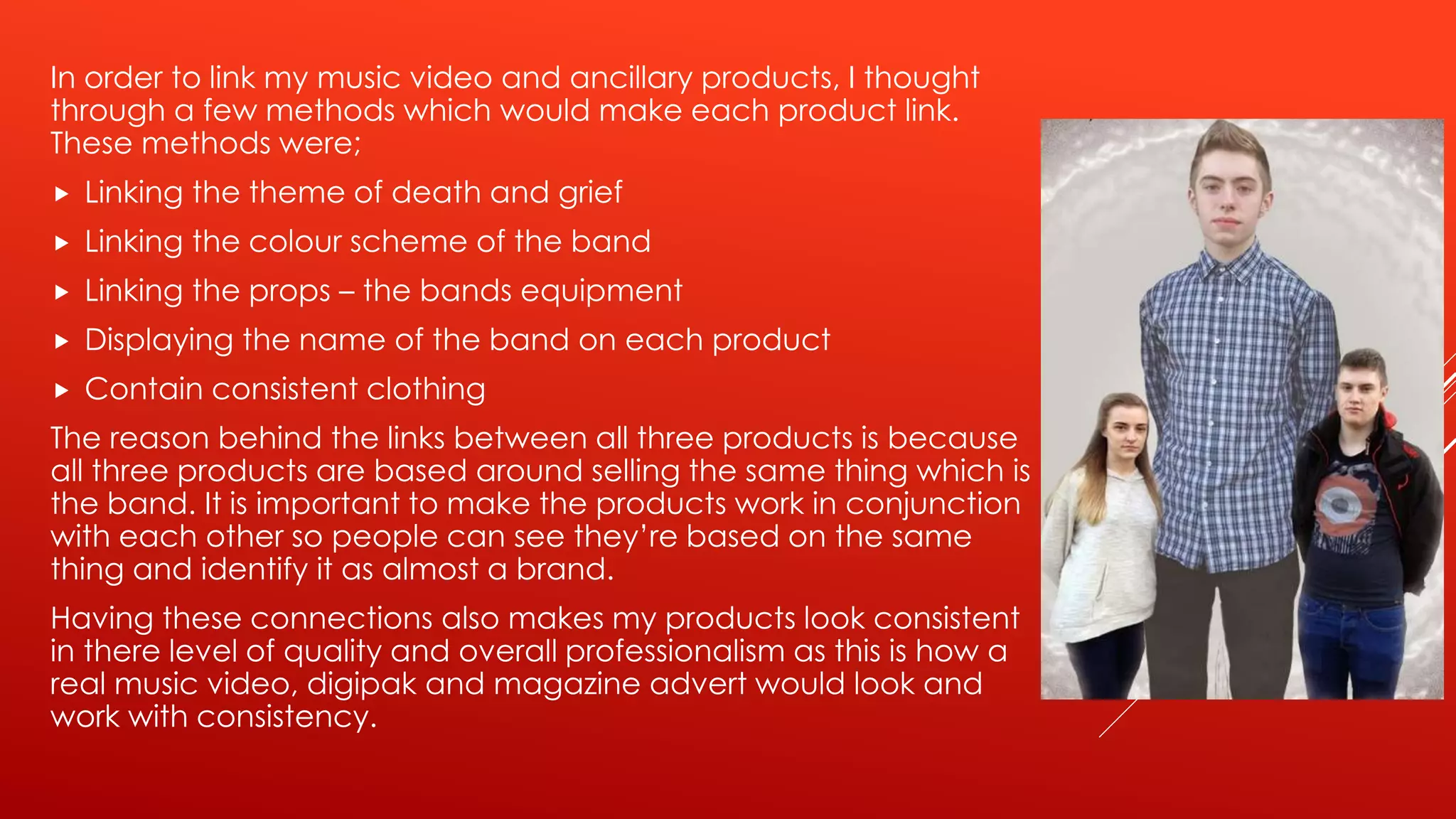 In order to link my music video and ancillary products, I thought
through a few methods which would make each product link.
These methods were;
 Linking the theme of death and grief
 Linking the colour scheme of the band
 Linking the props – the bands equipment
 Displaying the name of the band on each product
 Contain consistent clothing
The reason behind the links between all three products is because
all three products are based around selling the same thing which is
the band. It is important to make the products work in conjunction
with each other so people can see they’re based on the same
thing and identify it as almost a brand.
Having these connections also makes my products look consistent
in there level of quality and overall professionalism as this is how a
real music video, digipak and magazine advert would look and
work with consistency.
 