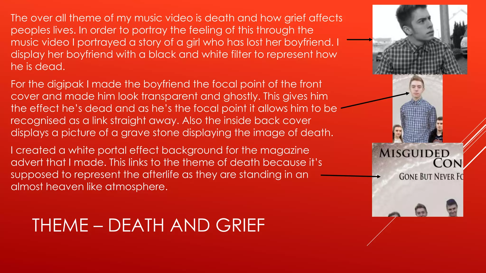 THEME – DEATH AND GRIEF
The over all theme of my music video is death and how grief affects
peoples lives. In order to portray the feeling of this through the
music video I portrayed a story of a girl who has lost her boyfriend. I
display her boyfriend with a black and white filter to represent how
he is dead.
For the digipak I made the boyfriend the focal point of the front
cover and made him look transparent and ghostly. This gives him
the effect he’s dead and as he’s the focal point it allows him to be
recognised as a link straight away. Also the inside back cover
displays a picture of a grave stone displaying the image of death.
I created a white portal effect background for the magazine
advert that I made. This links to the theme of death because it’s
supposed to represent the afterlife as they are standing in an
almost heaven like atmosphere.
 