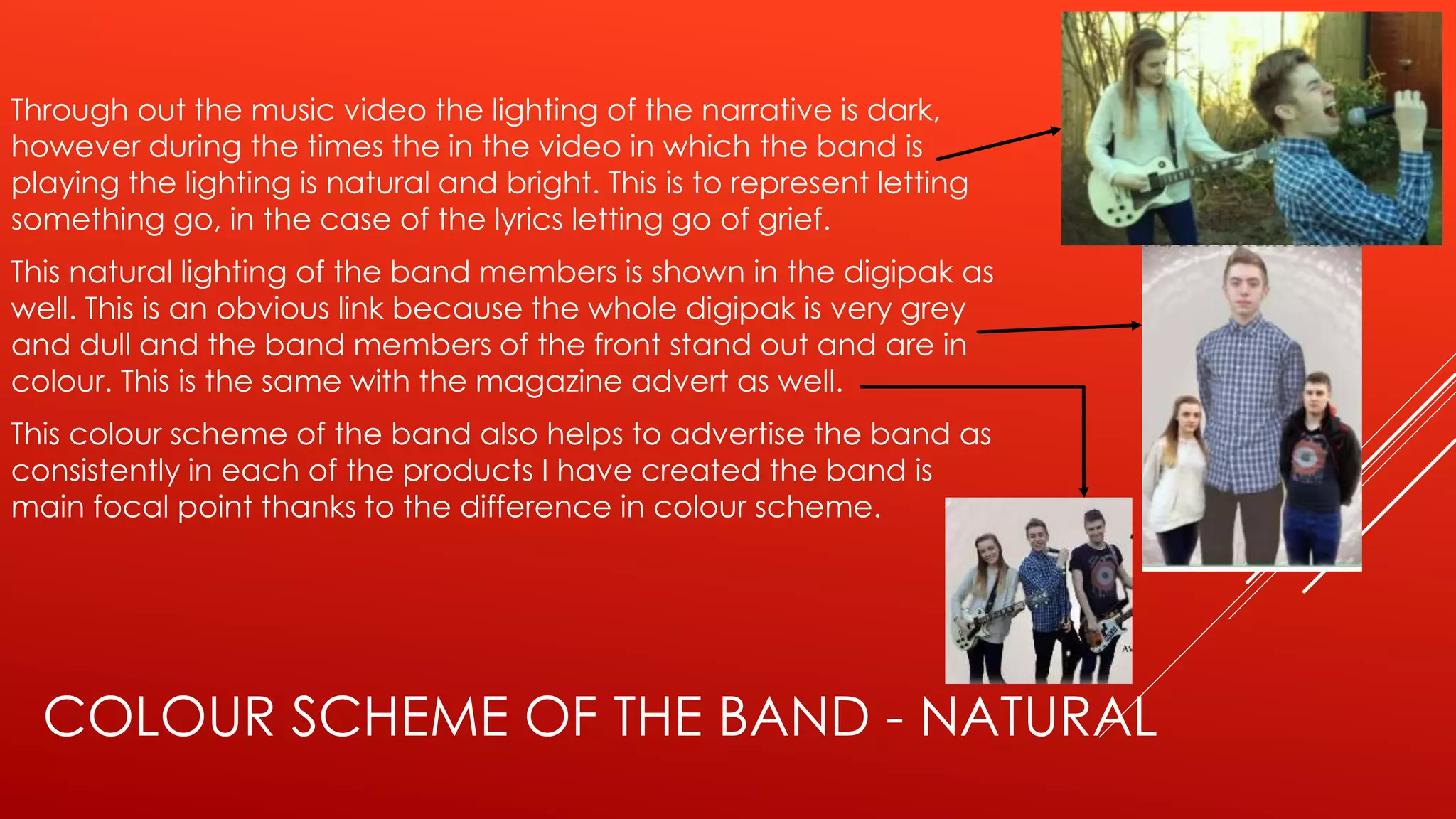 COLOUR SCHEME OF THE BAND - NATURAL
Through out the music video the lighting of the narrative is dark,
however during the times the in the video in which the band is
playing the lighting is natural and bright. This is to represent letting
something go, in the case of the lyrics letting go of grief.
This natural lighting of the band members is shown in the digipak as
well. This is an obvious link because the whole digipak is very grey
and dull and the band members of the front stand out and are in
colour. This is the same with the magazine advert as well.
This colour scheme of the band also helps to advertise the band as
consistently in each of the products I have created the band is
main focal point thanks to the difference in colour scheme.
 