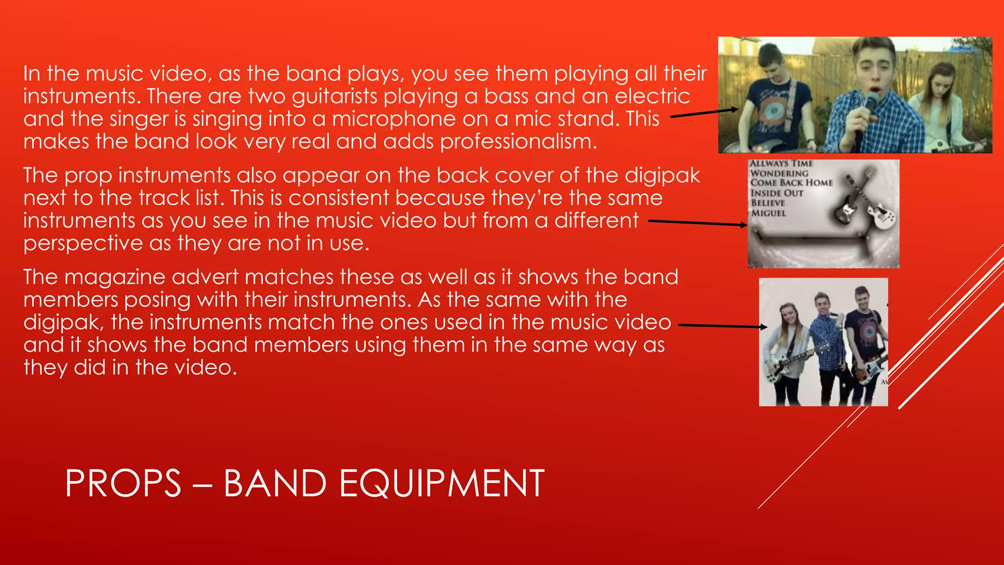 PROPS – BAND EQUIPMENT
In the music video, as the band plays, you see them playing all their
instruments. There are two guitarists playing a bass and an electric
and the singer is singing into a microphone on a mic stand. This
makes the band look very real and adds professionalism.
The prop instruments also appear on the back cover of the digipak
next to the track list. This is consistent because they’re the same
instruments as you see in the music video but from a different
perspective as they are not in use.
The magazine advert matches these as well as it shows the band
members posing with their instruments. As the same with the
digipak, the instruments match the ones used in the music video
and it shows the band members using them in the same way as
they did in the video.
 