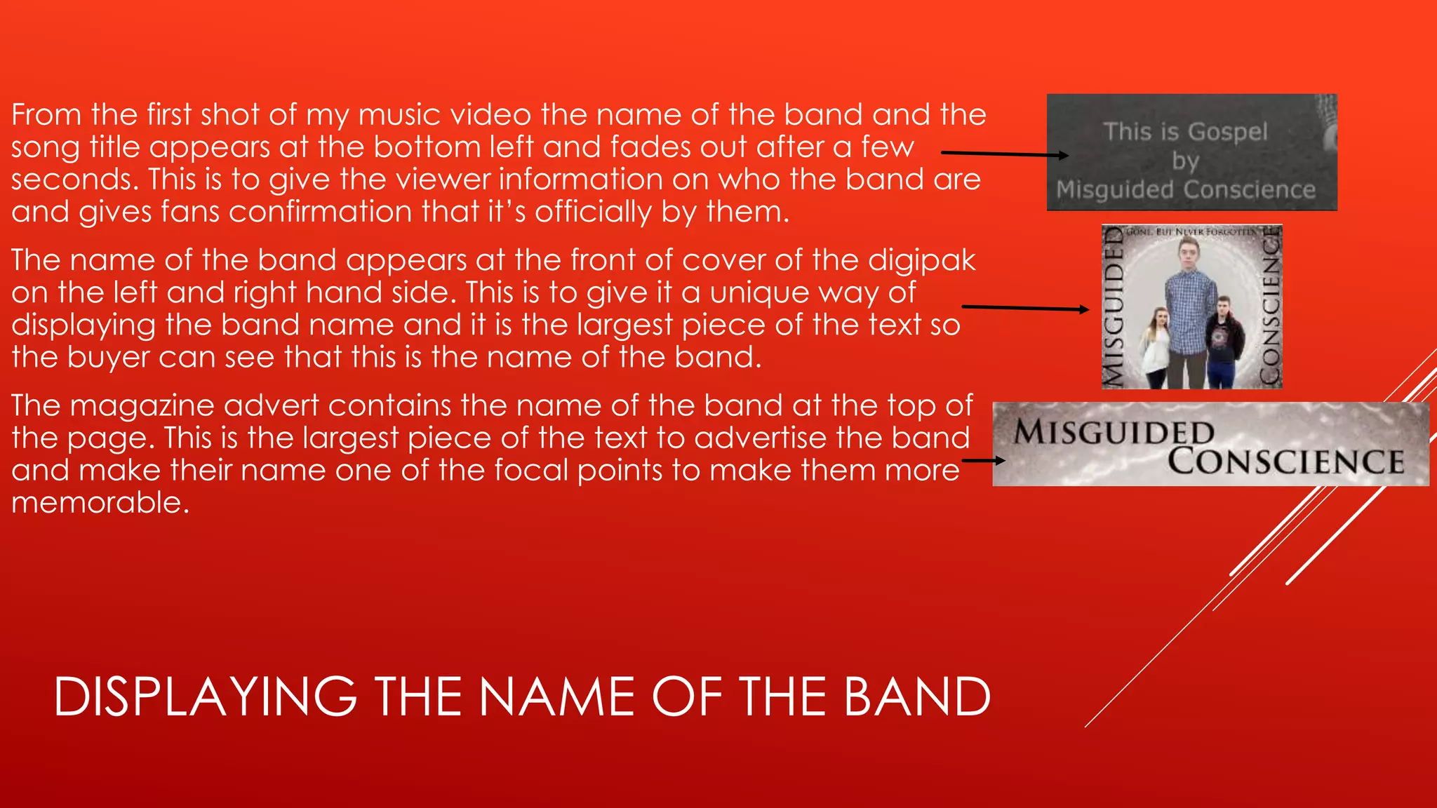 DISPLAYING THE NAME OF THE BAND
From the first shot of my music video the name of the band and the
song title appears at the bottom left and fades out after a few
seconds. This is to give the viewer information on who the band are
and gives fans confirmation that it’s officially by them.
The name of the band appears at the front of cover of the digipak
on the left and right hand side. This is to give it a unique way of
displaying the band name and it is the largest piece of the text so
the buyer can see that this is the name of the band.
The magazine advert contains the name of the band at the top of
the page. This is the largest piece of the text to advertise the band
and make their name one of the focal points to make them more
memorable.
 