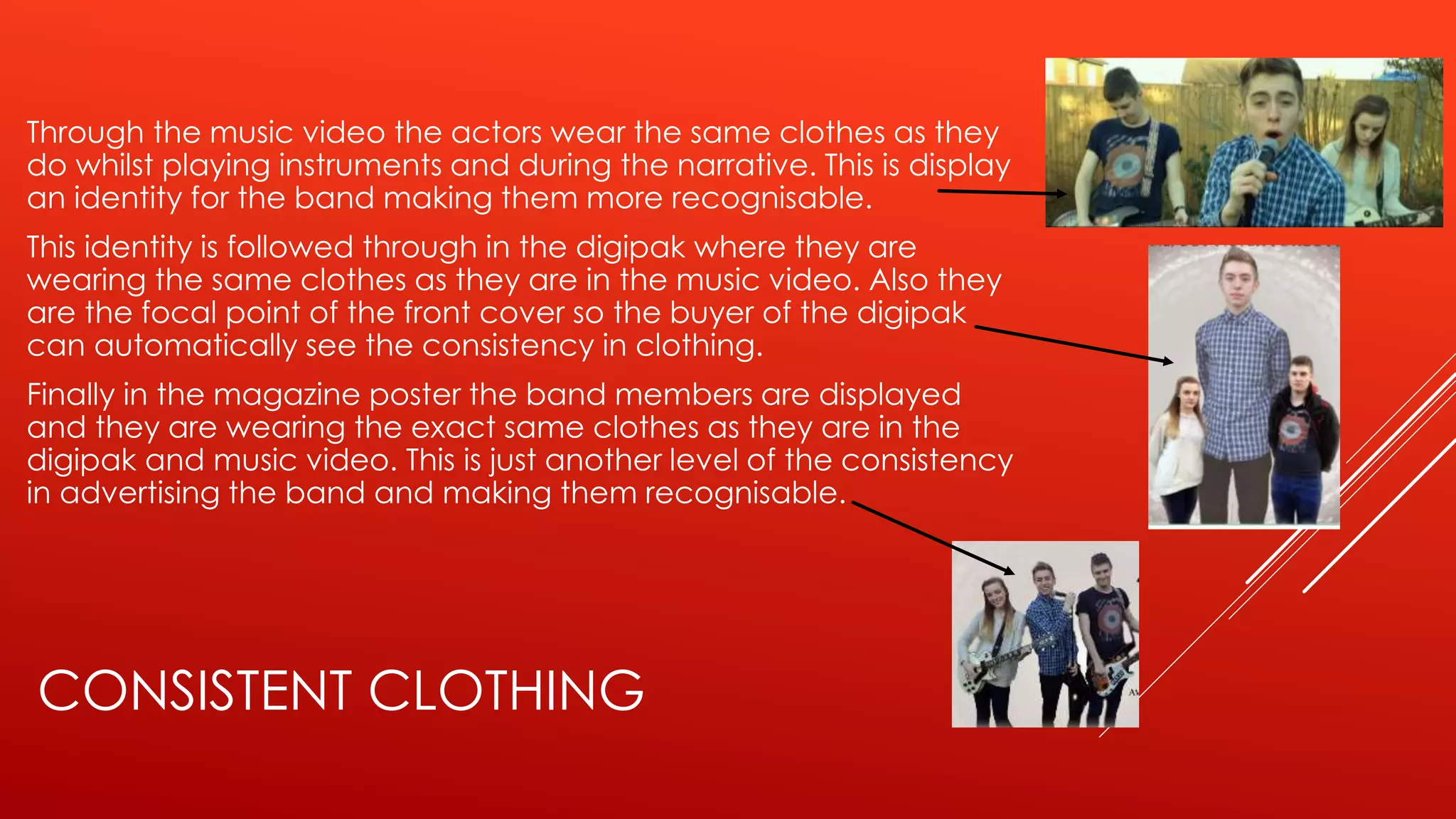 CONSISTENT CLOTHING
Through the music video the actors wear the same clothes as they
do whilst playing instruments and during the narrative. This is display
an identity for the band making them more recognisable.
This identity is followed through in the digipak where they are
wearing the same clothes as they are in the music video. Also they
are the focal point of the front cover so the buyer of the digipak
can automatically see the consistency in clothing.
Finally in the magazine poster the band members are displayed
and they are wearing the exact same clothes as they are in the
digipak and music video. This is just another level of the consistency
in advertising the band and making them recognisable.
 