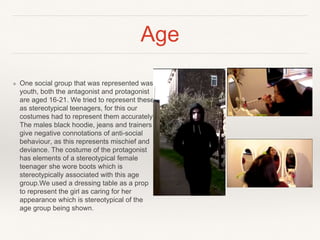 Age
❖ One social group that was represented was
youth, both the antagonist and protagonist
are aged 16-21. We tried to represent these
as stereotypical teenagers, for this our
costumes had to represent them accurately.
The males black hoodie, jeans and trainers
give negative connotations of anti-social
behaviour, as this represents mischief and
deviance. The costume of the protagonist
has elements of a stereotypical female
teenager she wore boots which is
stereotypically associated with this age
group.We used a dressing table as a prop
to represent the girl as caring for her
appearance which is stereotypical of the
age group being shown.
 