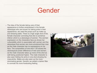 Gender
❖ The idea of the female taking care of their
appearance is further emphasised in the female
stereotype who are known for taking pride in their
appearance, we used the props such as make up
and dressing table. There is a high angle shot of the
female character connoting that she is somehow
inferior which is a stereotype of women. The worried
expression on the characters face as shows her
vulnerability which is associated with women and the
stereotype that women are more emotional than men
as the male character has no expressions on his
face. The composition of one shot 1.05 shows the
stereotypical power difference of men and women,
as the male character takes up more of the shot as
well being positioned higher. The male character is
also seen folding his arms in one shot showing his
masculinity. Males are also seen as the more
dominating gender, therefor we added a darker filter
to connote his more foreboding feeling.
 