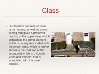 Class
❖ Our location contains several
large houses, as well as a rural
setting that gives a preferred
reading of the upper class which
juxtaposes the crime element
which is usually associated with
the under class, which is further
shown in the costume of the
antagonist which is a hoodie,
jeans and trainers, that is
associated with the lower
classes.
 