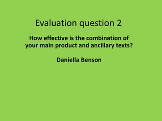 Evaluation question 2
How effective is the combination of
your main product and ancillary texts?
Daniella Benson
 