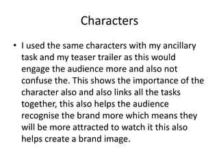 Characters
• I used the same characters with my ancillary
task and my teaser trailer as this would
engage the audience more and also not
confuse the. This shows the importance of the
character also and also links all the tasks
together, this also helps the audience
recognise the brand more which means they
will be more attracted to watch it this also
helps create a brand image.
 